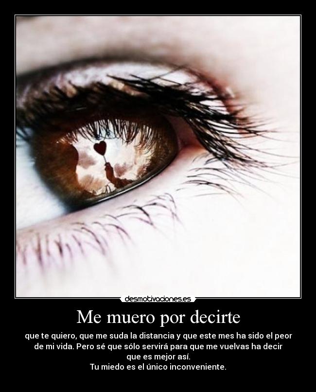 Me muero por decirte - que te quiero, que me suda la distancia y que este mes ha sido el peor
de mi vida. Pero sé que sólo servirá para que me vuelvas ha decir
que es mejor así.
Tu miedo es el único inconveniente.