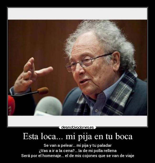 Esta loca... mi pija en tu boca - Se van a pelear... mi pija y tu paladar
¿Vas a ir a la cena?... la de mi polla rellena
Será por el homenaje... el de mis cojones que se van de viaje