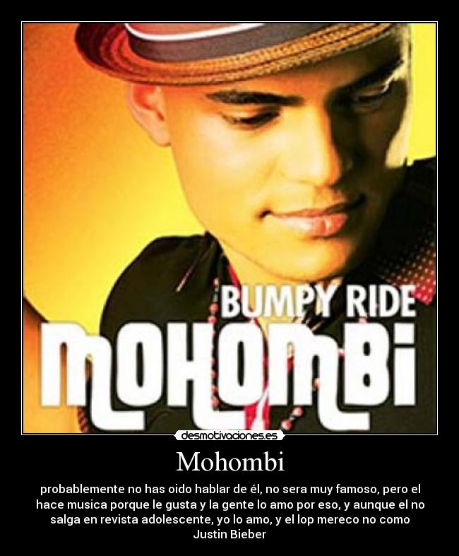 Mohombi - probablemente no has oido hablar de él, no sera muy famoso, pero el
hace musica porque le gusta y la gente lo amo por eso, y aunque el no
salga en revista adolescente, yo lo amo, y el lop mereco no como
Justin Bieber