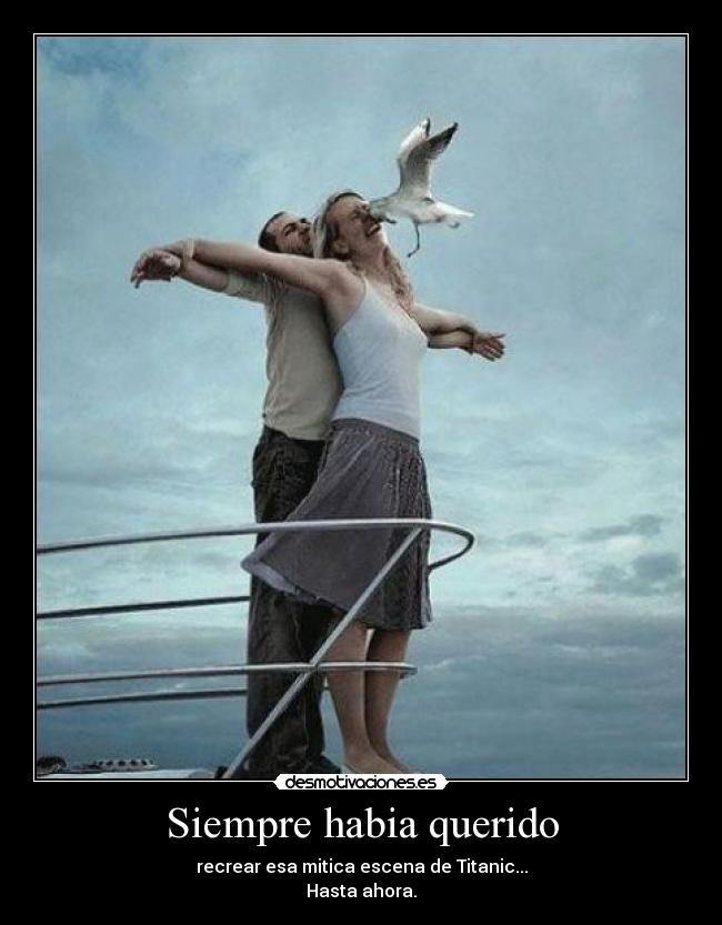 Siempre habia querido - recrear esa mitica escena de Titanic...
Hasta ahora.