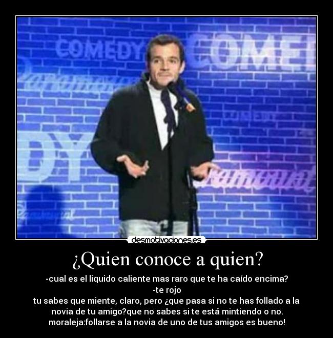 ¿Quien conoce a quien? - -cual es el liquido caliente mas raro que te ha caído encima?
-te rojo
tu sabes que miente, claro, pero ¿que pasa si no te has follado a la
novia de tu amigo?que no sabes si te está mintiendo o no.
moraleja:follarse a la novia de uno de tus amigos es bueno!