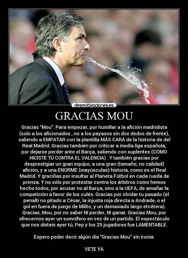 GRACIAS MOU - Gracias “Mou”. Para empezar, por humillar a la afición madridista
(solo a los aficionados , no a los payasos sin dos dedos de frente),
saliendo a EMPATAR con la plantilla MÁS CARA de la historia de del
Real Madrid. Gracias también por criticar a media liga española,
por dejarse perder ante el Barça, saliendo con suplentes (COMO
HICISTE TÚ CONTRA EL VALENCIA) . Y también gracias por
desprestigiar un gran equipo, a una gran (tamaño, no calidad)
afición, y a una ENORME (mayúsculas) historia, como es el Real
Madrid. Y graciñas por insultar al Planeta Fútbol en cada rueda de
prensa. Y no sólo por protestar contra los árbitros como hemos
hecho todos, por acusar no al Barça, sino a la UEFA, de amañar la
competición a favor de los culés. Gracias por olvidar tu pasado (el
penalti no pitado a César, la injusta roja directa a Andrade, o el
gol en fuera de juego de Milito, y un demasiado largo etcétera).
Gracias, Mou, por no saber NI perder, NI ganar. Gracias Mou, por
ofrecernos ayer un somnífero en vez de un partido. El espectáculo
que nos disteis ayer tú, Pep y los 25 jugadores fue LAMENTABLE.

Espero poder decir algún dia “Gracias Mou” sin ironía.

VETE YA