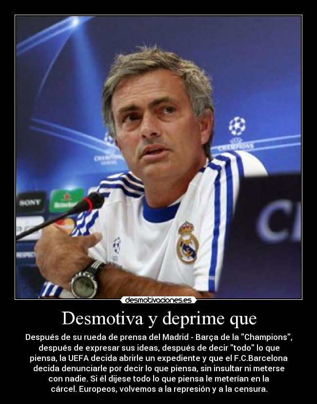 Desmotiva y deprime que - Después de su rueda de prensa del Madrid - Barça de la Champions,
después de expresar sus ideas, después de decir todo lo que
piensa, la UEFA decida abrirle un expediente y que el F.C.Barcelona
decida denunciarle por decir lo que piensa, sin insultar ni meterse
con nadie. Si él dijese todo lo que piensa le meterían en la
cárcel. Europeos, volvemos a la represión y a la censura.