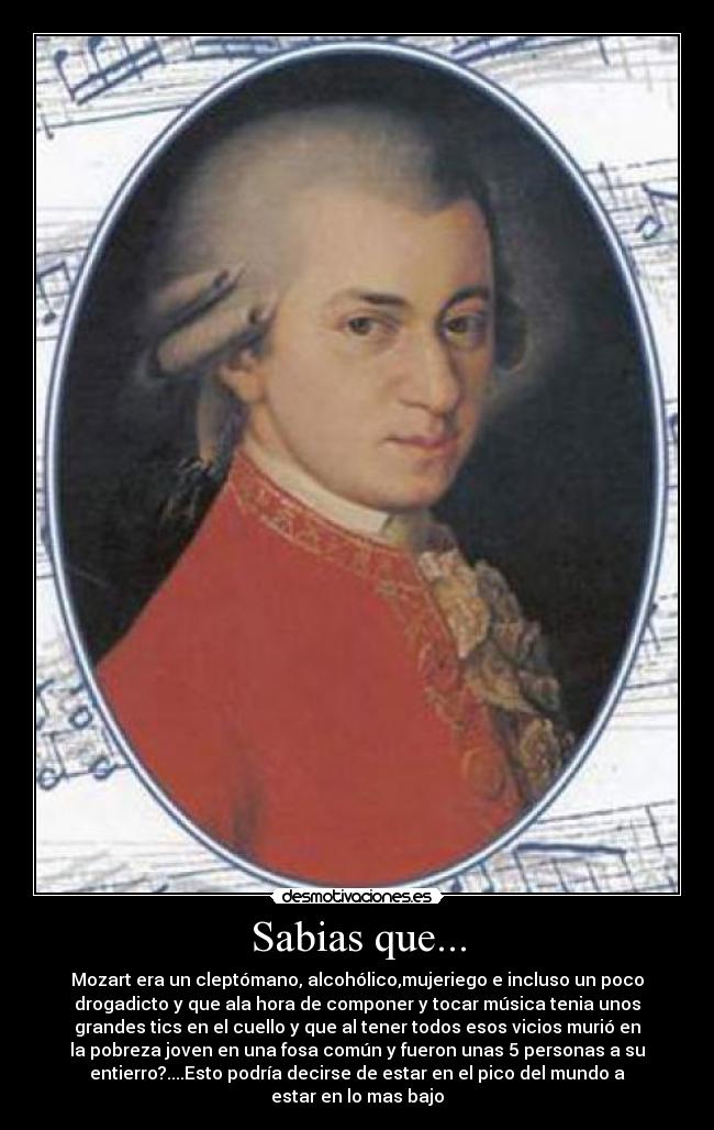 Sabias que... - Mozart era un cleptómano, alcohólico,mujeriego e incluso un poco
drogadicto y que ala hora de componer y tocar música tenia unos
grandes tics en el cuello y que al tener todos esos vicios murió en
la pobreza joven en una fosa común y fueron unas 5 personas a su
entierro?....Esto podría decirse de estar en el pico del mundo a
estar en lo mas bajo