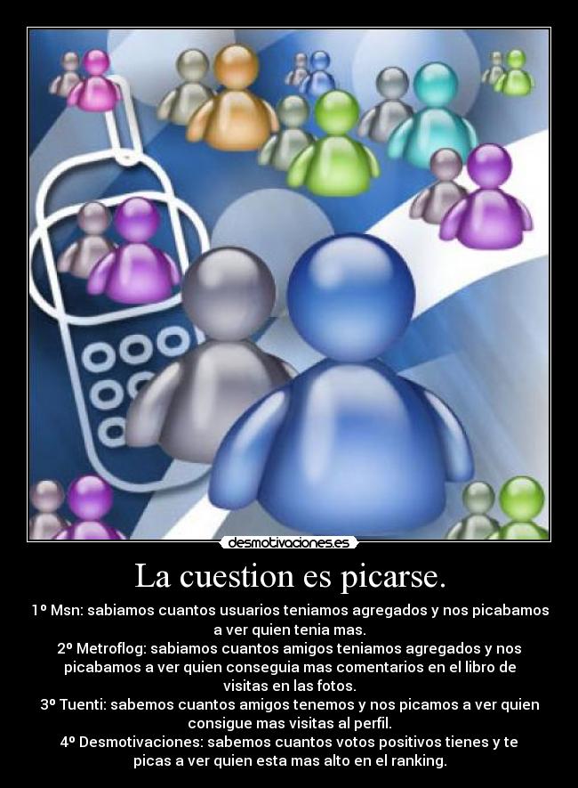 La cuestion es picarse. - 1º Msn: sabiamos cuantos usuarios teniamos agregados y nos picabamos
a ver quien tenia mas.
2º Metroflog: sabiamos cuantos amigos teniamos agregados y nos
picabamos a ver quien conseguia mas comentarios en el libro de
visitas en las fotos.
3º Tuenti: sabemos cuantos amigos tenemos y nos picamos a ver quien
consigue mas visitas al perfil.
4º Desmotivaciones: sabemos cuantos votos positivos tienes y te
picas a ver quien esta mas alto en el ranking.