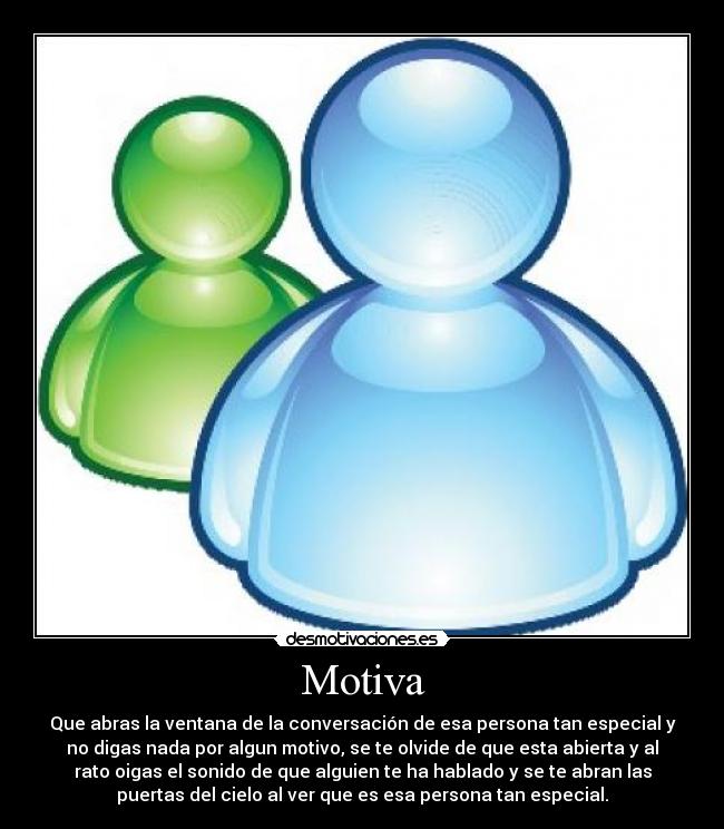 Motiva - Que abras la ventana de la conversación de esa persona tan especial y
no digas nada por algun motivo, se te olvide de que esta abierta y al
rato oigas el sonido de que alguien te ha hablado y se te abran las
puertas del cielo al ver que es esa persona tan especial.