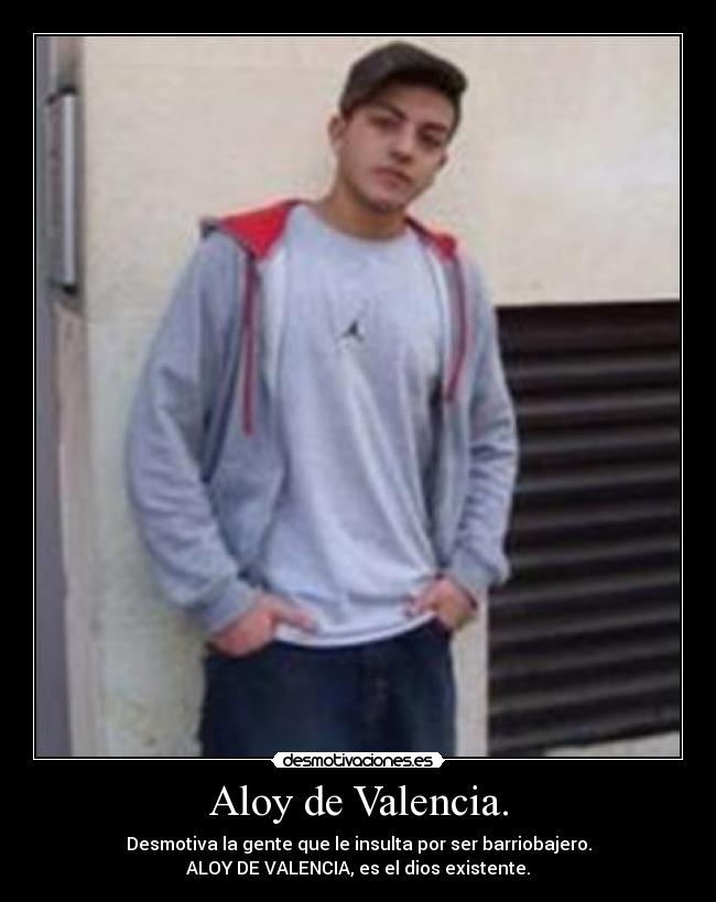 Aloy de Valencia. - Desmotiva la gente que le insulta por ser barriobajero.
ALOY DE VALENCIA, es el dios existente.