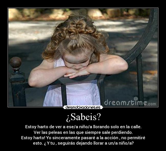 ¿Sabeis? - Estoy harto de ver a ese/a niño/a llorando solo en la calle.
Ver las peleas en las que siempre sale perdiendo.
Estoy harto! Yo sinceramente pasaré a la acción , no permitiré
esto. ¿ Y tu , seguirás dejando llorar a un/a niño/a?