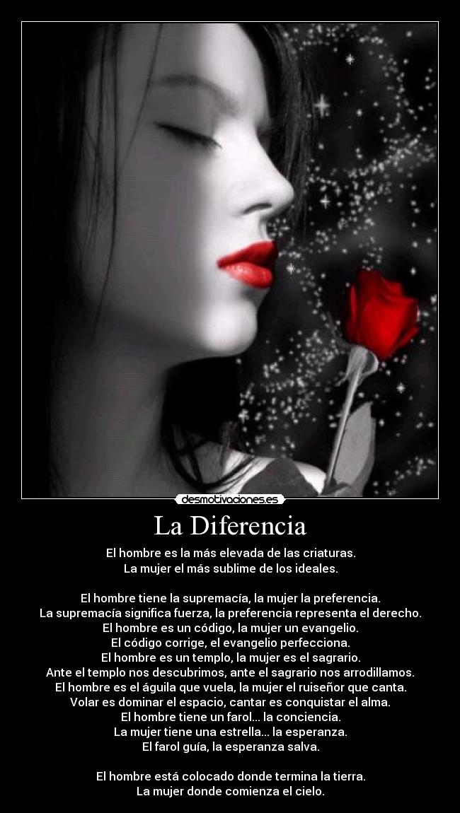 La Diferencia - El hombre es la más elevada de las criaturas.
La mujer el más sublime de los ideales.
El hombre tiene la supremacía, la mujer la preferencia.
La supremacía significa fuerza, la preferencia representa el derecho.
El hombre es un código, la mujer un evangelio.
El código corrige, el evangelio perfecciona.
El hombre es un templo, la mujer es el sagrario.
Ante el templo nos descubrimos, ante el sagrario nos arrodillamos.
El hombre es el águila que vuela, la mujer el ruiseñor que canta.
Volar es dominar el espacio, cantar es conquistar el alma.
El hombre tiene un farol... la conciencia.
La mujer tiene una estrella... la esperanza.
El farol guía, la esperanza salva.
El hombre está colocado donde termina la tierra.
La mujer donde comienza el cielo.