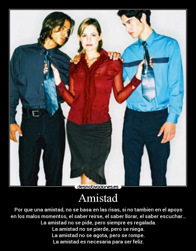 Amistad - Por que una amistad, no se basa en las risas, si no tambien en el apoyo
en los malos momentos, el saber reirse, el saber llorar, el saber escuchar...
La amistad no se pide, pero siempre es regalada.
La amistad no se pierde, pero se niega.
La amistad no se agota, pero se rompe.
La amistad es necesaria para ser feliz.