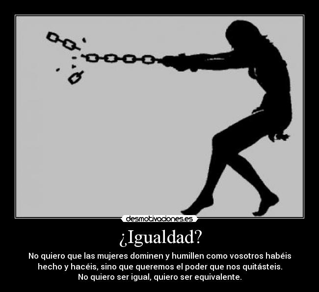 ¿Igualdad? - No quiero que las mujeres dominen y humillen como vosotros habéis
hecho y hacéis, sino que queremos el poder que nos quitásteis.
No quiero ser igual, quiero ser equivalente.