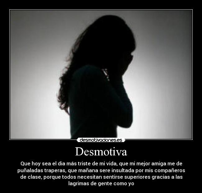 Desmotiva - Que hoy sea el dia más triste de mi vida, que mi mejor amiga me de
puñaladas traperas, que mañana sere insultada por mis compañeros
de clase, porque todos necesitan sentirse superiores gracias a las
lagrimas de gente como yo