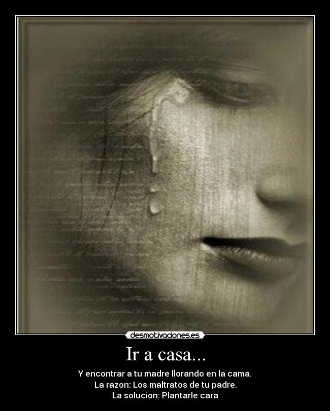 Ir a casa... - Y encontrar a tu madre llorando en la cama.
La razon: Los maltratos de tu padre.
La solucion: Plantarle cara