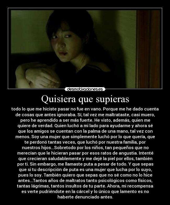 Quisiera que supieras - todo lo que me hiciste pasar no fue en vano. Porque me he dado cuenta
de cosas que antes ignoraba. Sí, tal vez me maltrataste, casi muero,
pero he aprendido a ser más fuerte. He visto, además, quien me
quiere de verdad. Quien luchó a mi lado para ayudarme y ahora sé
que los amigos se cuentan con la palma de una mano, tal vez con
menos. Soy una mujer que simplemente luchó por lo que quería, que
te perdonó tantas veces, que luchó por nuestra familia, por
nuestros hijos...Sobretodo por los niños, tan pequeños que no
merecían que le hicieran pasar por esos ratos de angustia. Intenté
que crecieran saludablemente y me dejé la piel por ellos, también
por ti. Sin embargo, me llamaste puta a pesar de todo. Y que sepas
que si tu descripción de puta es una mujer que lucha por lo suyo,
pues lo soy. También quiero que sepas que no sé como no lo hice
antes...Tantos años de maltratos tanto psicológicos como físicos,
tantas lágrimas, tantos insultos de tu parte. Ahora, mi recompensa
es verte pudriéndote en la cárcel y lo único que lamento es no
haberte denunciado antes.