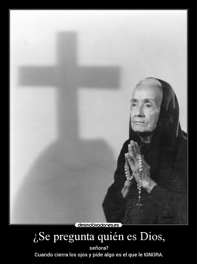¿Se pregunta quién es Dios, - señora?
Cuando cierra los ojos y pide algo es el que le IGNORA.