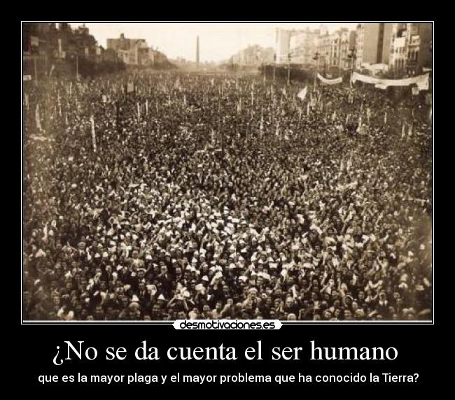 ¿No se da cuenta el ser humano - que es la mayor plaga y el mayor problema que ha conocido la Tierra?
