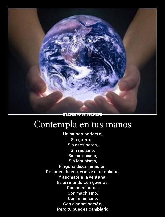 Contempla en tus manos - Un mundo perfecto,
Sin guerras,
Sin asesinatos,
Sin racismo,
Sin machismo,
Sin feminismo,
Ninguna discriminación.
Despues de eso, vuelve a la realidad,
Y asomate a la ventana.
Es un mundo con guerras,
Con asesinatos,
Con machismo,
Con feminismo,
Con discriminación,
Pero tu puedes cambiarlo