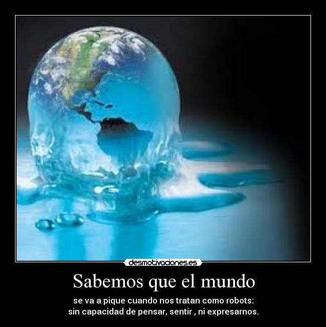 Sabemos que el mundo - se va a pique cuando nos tratan como robots:
sin capacidad de pensar, sentir , ni expresarnos.