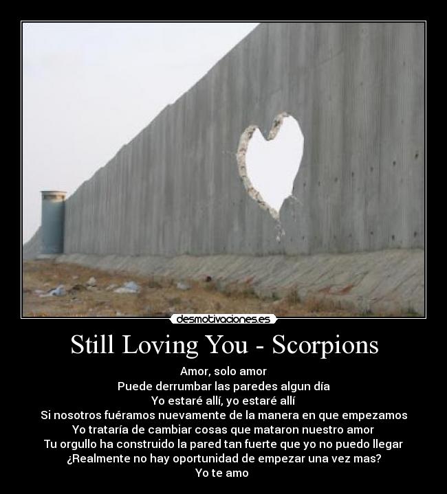 Still Loving You - Scorpions - Amor, solo amor
Puede derrumbar las paredes algun día
Yo estaré allí, yo estaré allí
Si nosotros fuéramos nuevamente de la manera en que empezamos
Yo trataría de cambiar cosas que mataron nuestro amor
Tu orgullo ha construido la pared tan fuerte que yo no puedo llegar
¿Realmente no hay oportunidad de empezar una vez mas?
Yo te amo 