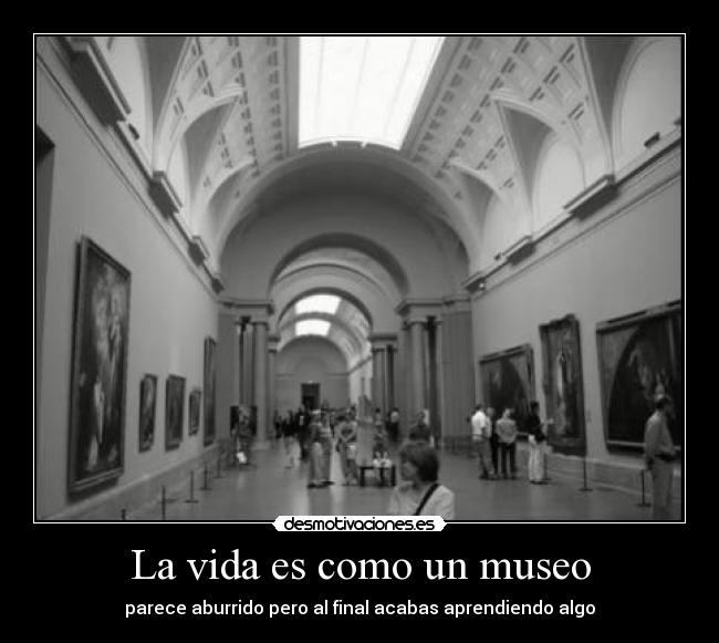 La vida es como un museo - parece aburrido pero al final acabas aprendiendo algo