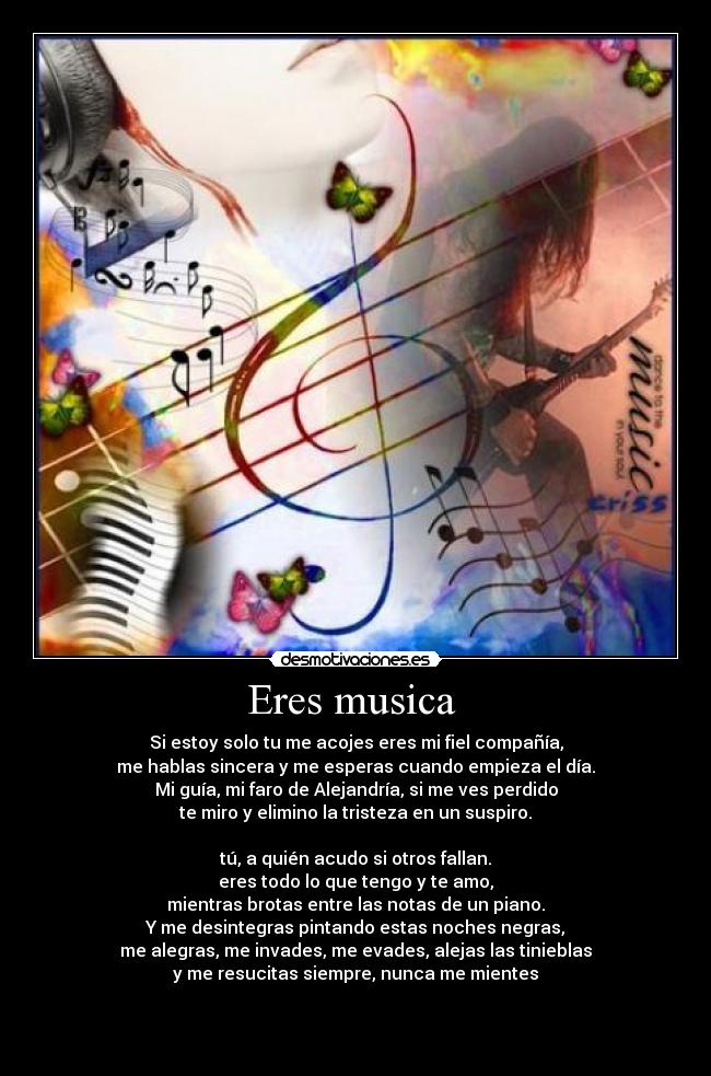 Eres musica  - Si estoy solo tu me acojes eres mi fiel compañía,
me hablas sincera y me esperas cuando empieza el día.
Mi guía, mi faro de Alejandría, si me ves perdido
te miro y elimino la tristeza en un suspiro.

tú, a quién acudo si otros fallan.
eres todo lo que tengo y te amo,
mientras brotas entre las notas de un piano.
Y me desintegras pintando estas noches negras,
me alegras, me invades, me evades, alejas las tinieblas
y me resucitas siempre, nunca me mientes



