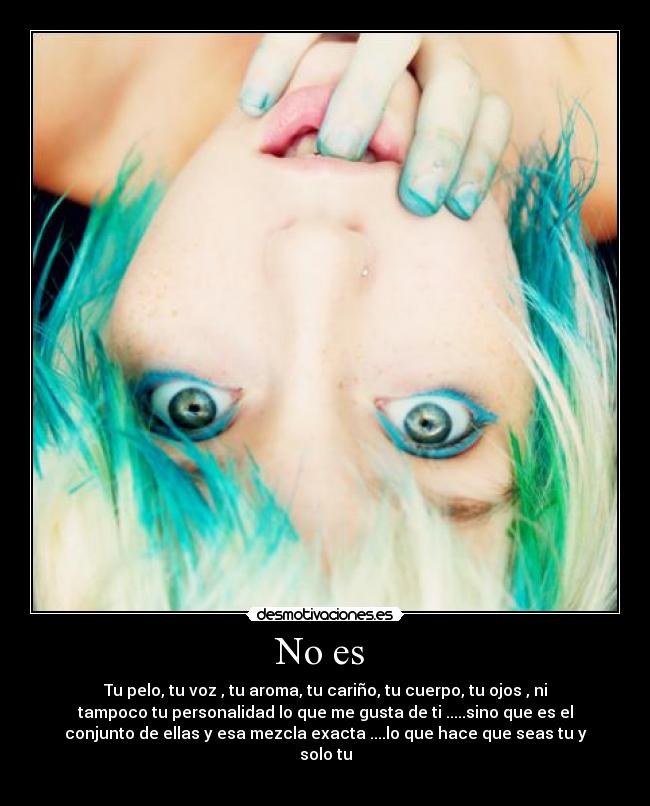 No es - Tu pelo, tu voz , tu aroma, tu cariño, tu cuerpo, tu ojos , ni
tampoco tu personalidad lo que me gusta de ti .....sino que es el
conjunto de ellas y esa mezcla exacta ....lo que hace que seas tu y
solo tu