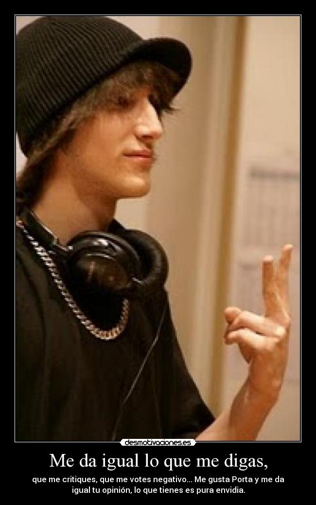 Me da igual lo que me digas, - que me critiques, que me votes negativo... Me gusta Porta y me da
igual tu opinión, lo que tienes es pura envidia.