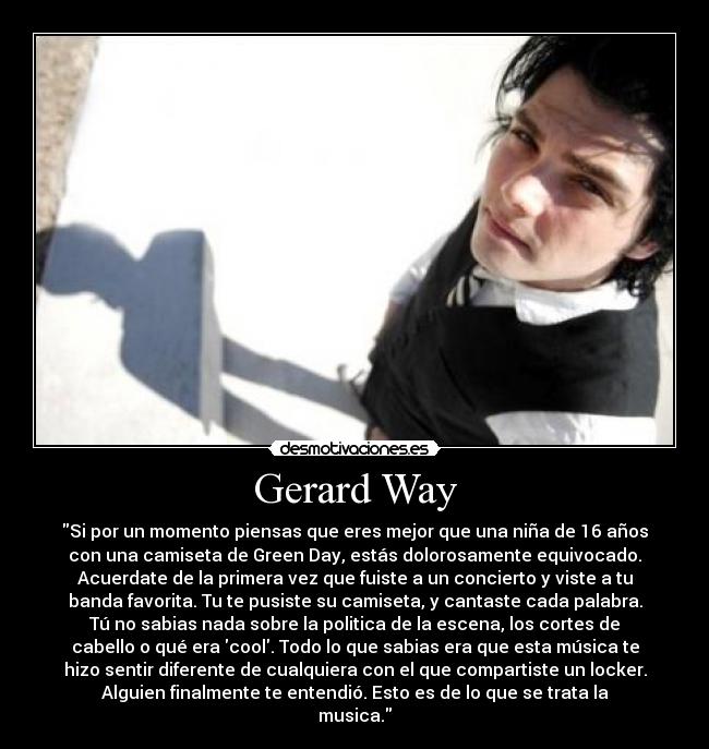 Gerard Way - Si por un momento piensas que eres mejor que una niña de 16 años
con una camiseta de Green Day, estás dolorosamente equivocado.
Acuerdate de la primera vez que fuiste a un concierto y viste a tu
banda favorita. Tu te pusiste su camiseta, y cantaste cada palabra.
Tú no sabias nada sobre la politica de la escena, los cortes de
cabello o qué era cool. Todo lo que sabias era que esta música te
hizo sentir diferente de cualquiera con el que compartiste un locker.
Alguien finalmente te entendió. Esto es de lo que se trata la
musica.