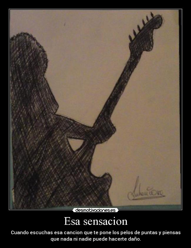 Esa sensacion - Cuando escuchas esa cancion que te pone los pelos de puntas y piensas
que nada ni nadie puede hacerte daño.