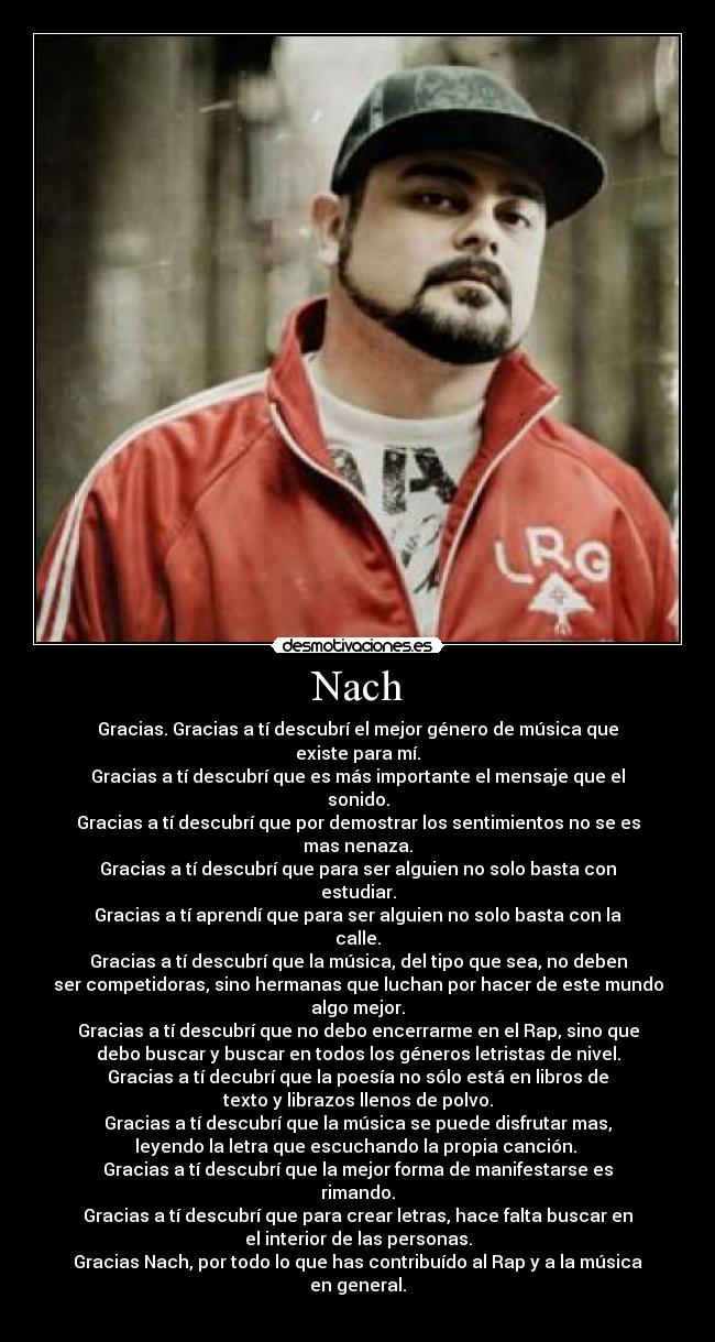 Nach - Gracias. Gracias a tí descubrí el mejor género de música que
existe para mí.
Gracias a tí descubrí que es más importante el mensaje que el
sonido.
Gracias a tí descubrí que por demostrar los sentimientos no se es
mas nenaza.
Gracias a tí descubrí que para ser alguien no solo basta con
estudiar.
Gracias a tí aprendí que para ser alguien no solo basta con la
calle.
Gracias a tí descubrí que la música, del tipo que sea, no deben
ser competidoras, sino hermanas que luchan por hacer de este mundo
algo mejor.
Gracias a tí descubrí que no debo encerrarme en el Rap, sino que
debo buscar y buscar en todos los géneros letristas de nivel.
Gracias a tí decubrí que la poesía no sólo está en libros de
texto y librazos llenos de polvo.
Gracias a tí descubrí que la música se puede disfrutar mas,
leyendo la letra que escuchando la propia canción. 
Gracias a tí descubrí que la mejor forma de manifestarse es
rimando.
Gracias a tí descubrí que para crear letras, hace falta buscar en
el interior de las personas.
Gracias Nach, por todo lo que has contribuído al Rap y a la música
en general.
