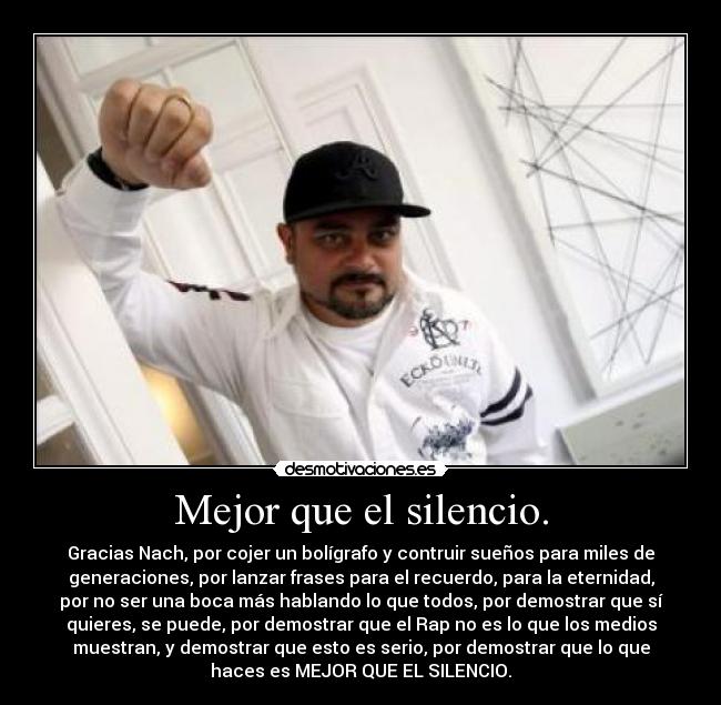 Mejor que el silencio. - Gracias Nach, por cojer un bolígrafo y contruir sueños para miles de
generaciones, por lanzar frases para el recuerdo, para la eternidad,
por no ser una boca más hablando lo que todos, por demostrar que sí
quieres, se puede, por demostrar que el Rap no es lo que los medios
muestran, y demostrar que esto es serio, por demostrar que lo que
haces es MEJOR QUE EL SILENCIO.