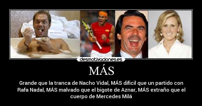 MÁS - Grande que la tranca de Nacho Vidal, MÁS dificil que un partido con
Rafa Nadal, MÁS malvado que el bigote de Aznar, MÁS extraño que el
cuerpo de Mercedes Milá
