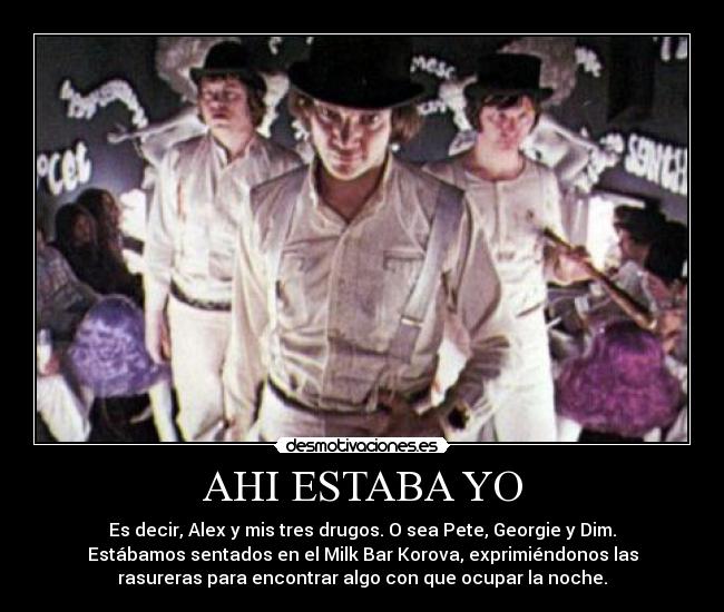 AHI ESTABA YO - Es decir, Alex y mis tres drugos. O sea Pete, Georgie y Dim.
Estábamos sentados en el Milk Bar Korova, exprimiéndonos las
rasureras para encontrar algo con que ocupar la noche.