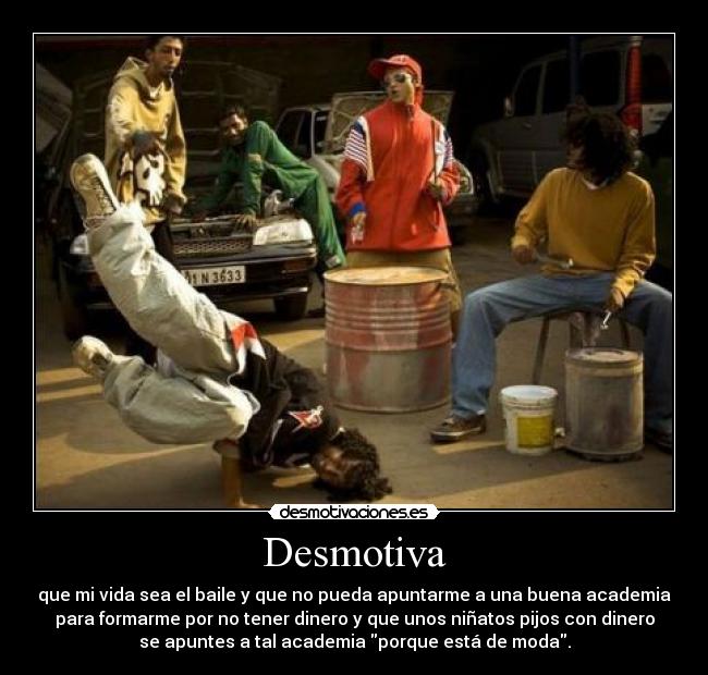 Desmotiva - que mi vida sea el baile y que no pueda apuntarme a una buena academia
para formarme por no tener dinero y que unos niñatos pijos con dinero
se apuntes a tal academia porque está de moda.