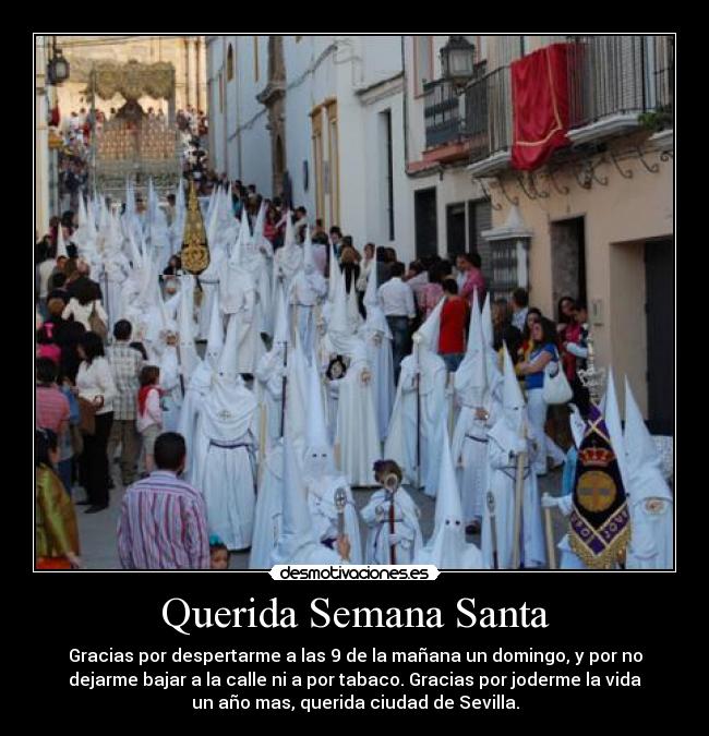 Querida Semana Santa - Gracias por despertarme a las 9 de la mañana un domingo, y por no
dejarme bajar a la calle ni a por tabaco. Gracias por joderme la vida
un año mas, querida ciudad de Sevilla.