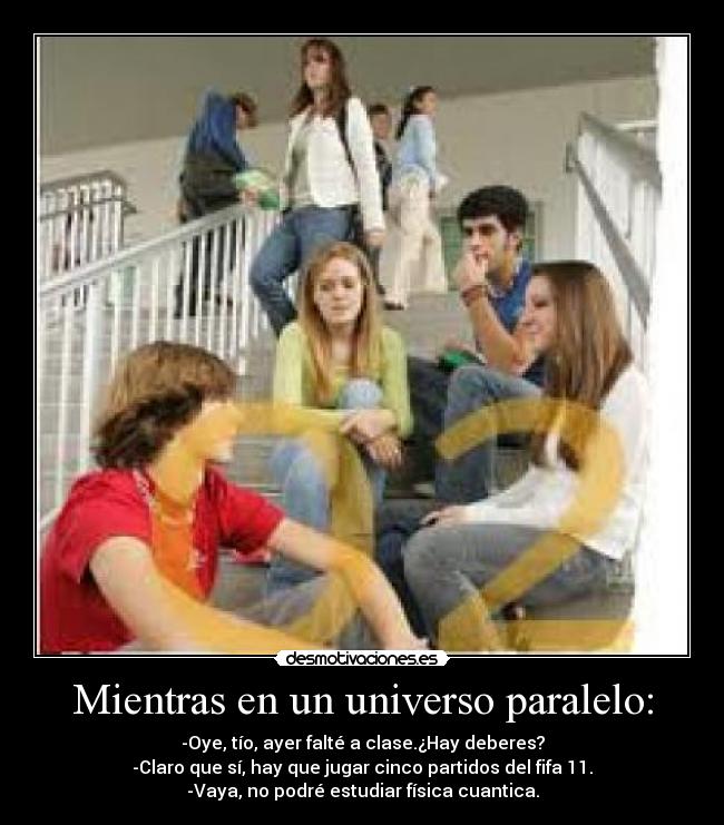 Mientras en un universo paralelo: - -Oye, tío, ayer falté a clase.¿Hay deberes?
-Claro que sí, hay que jugar cinco partidos del fifa 11.
-Vaya, no podré estudiar física cuantica.