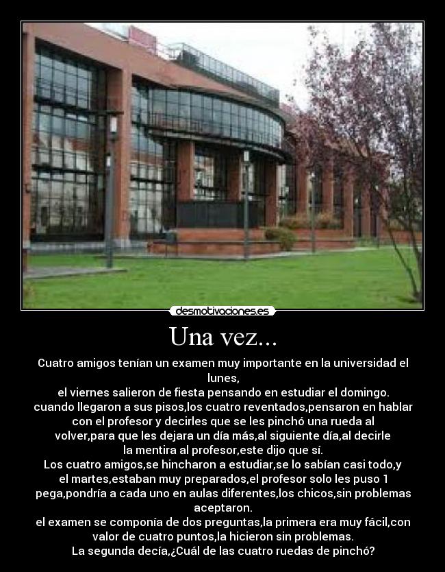 Una vez... - Cuatro amigos tenían un examen muy importante en la universidad el
lunes,
el viernes salieron de fiesta pensando en estudiar el domingo.
cuando llegaron a sus pisos,los cuatro reventados,pensaron en hablar
con el profesor y decirles que se les pinchó una rueda al
volver,para que les dejara un día más,al siguiente día,al decirle
la mentira al profesor,este dijo que sí.
Los cuatro amigos,se hincharon a estudiar,se lo sabían casi todo,y
el martes,estaban muy preparados,el profesor solo les puso 1
pega,pondría a cada uno en aulas diferentes,los chicos,sin problemas
aceptaron.
el examen se componía de dos preguntas,la primera era muy fácil,con
valor de cuatro puntos,la hicieron sin problemas.
La segunda decía,¿Cuál de las cuatro ruedas de pinchó?