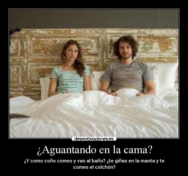 ¿Aguantando en la cama? - ¿Y como coño comes y vas al baño? ¿te giñas en la manta y te comes el colchón?
