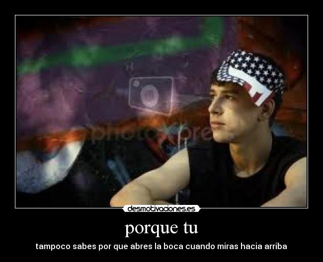 porque tu - tampoco sabes por que abres la boca cuando miras hacia arriba
