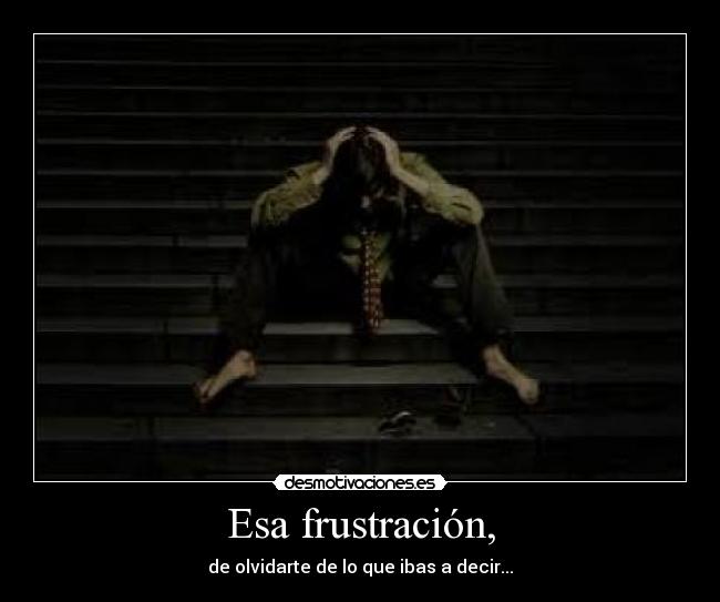 Esa frustración, - de olvidarte de lo que ibas a decir...