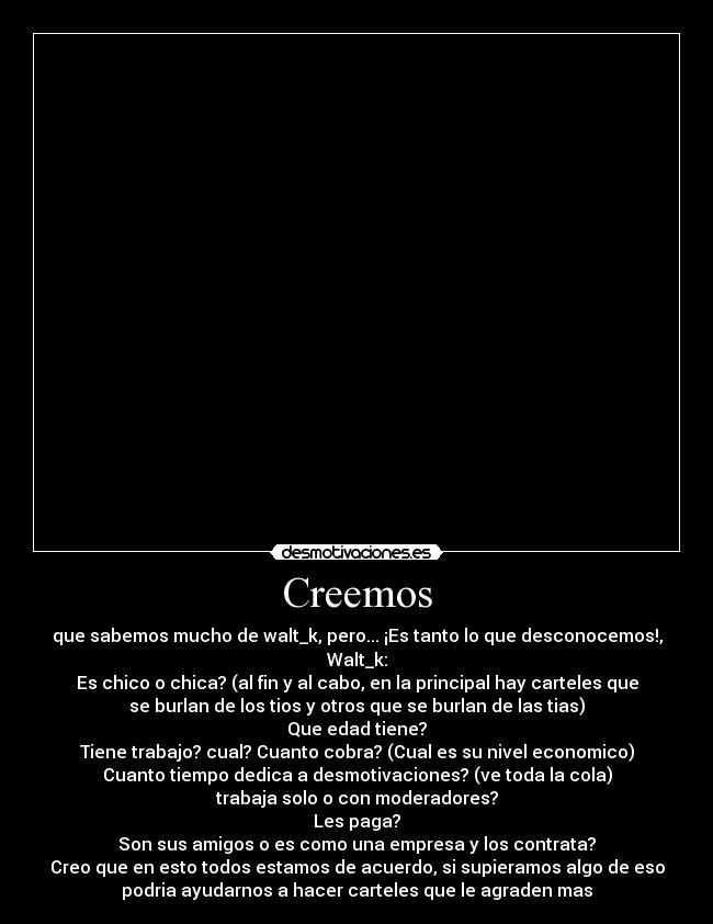 Creemos - que sabemos mucho de walt_k, pero... ¡Es tanto lo que desconocemos!,
Walt_k:
Es chico o chica? (al fin y al cabo, en la principal hay carteles que
se burlan de los tios y otros que se burlan de las tias)
Que edad tiene?
Tiene trabajo? cual? Cuanto cobra? (Cual es su nivel economico)
Cuanto tiempo dedica a desmotivaciones? (ve toda la cola)
trabaja solo o con moderadores?
Les paga?
Son sus amigos o es como una empresa y los contrata?
Creo que en esto todos estamos de acuerdo, si supieramos algo de eso
podria ayudarnos a hacer carteles que le agraden mas