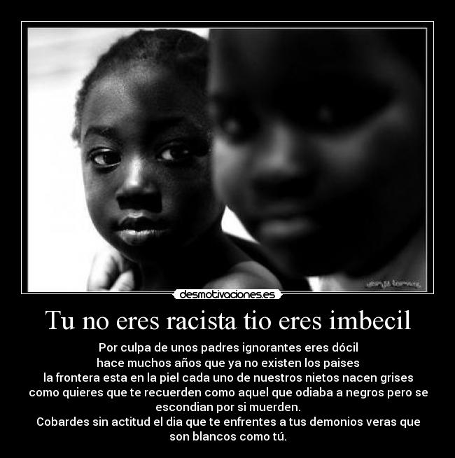Tu no eres racista tio eres imbecil - Por culpa de unos padres ignorantes eres dócil
hace muchos años que ya no existen los paises
la frontera esta en la piel cada uno de nuestros nietos nacen grises
como quieres que te recuerden como aquel que odiaba a negros pero se
escondian por si muerden.
Cobardes sin actitud el dia que te enfrentes a tus demonios veras que
son blancos como tú.