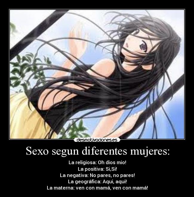 Sexo segun diferentes mujeres: - La religiosa: Oh dios mio!
La positiva: Si,Si!
La negativa: No pares, no pares!
La geográfica: Aqui, aqui!
La materna: ven con mamá, ven con mamá!