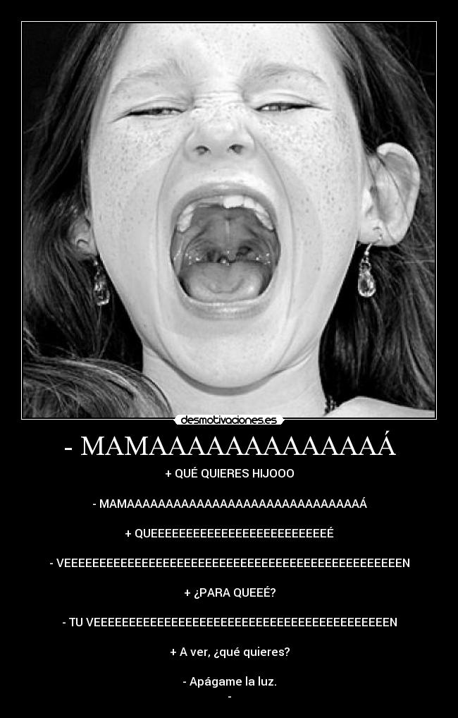 - MAMAAAAAAAAAAAAÁ - + QUÉ QUIERES HIJOOO
- MAMAAAAAAAAAAAAAAAAAAAAAAAAAAAAAAÁ
+ QUEEEEEEEEEEEEEEEEEEEEEEEEEÉ
- VEEEEEEEEEEEEEEEEEEEEEEEEEEEEEEEEEEEEEEEEEEEEEEEEN
+ ¿PARA QUEEÉ?
- TU VEEEEEEEEEEEEEEEEEEEEEEEEEEEEEEEEEEEEEEEEEEN
+ A ver, ¿qué quieres?
- Apágame la luz.
-