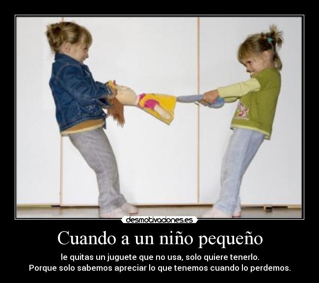 Cuando a un niño pequeño - le quitas un juguete que no usa, solo quiere tenerlo.
Porque solo sabemos apreciar lo que tenemos cuando lo perdemos.