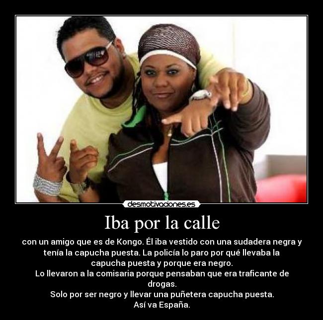 Iba por la calle - con un amigo que es de Kongo. Él iba vestido con una sudadera negra y
tenía la capucha puesta. La policía lo paro por qué llevaba la
capucha puesta y porque era negro.
Lo llevaron a la comisaria porque pensaban que era traficante de
drogas.
Solo por ser negro y llevar una puñetera capucha puesta.
Así va España.