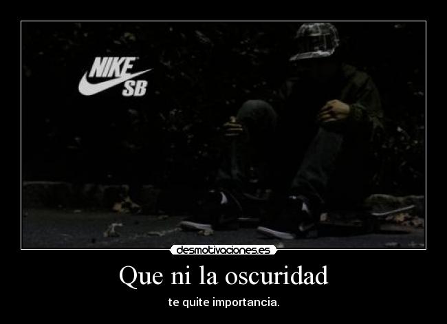 Que ni la oscuridad - te quite importancia.