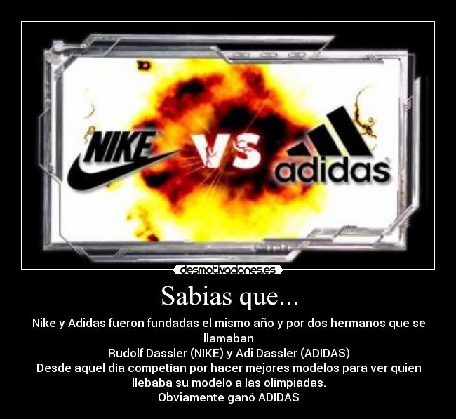 Sabias que... - Nike y Adidas fueron fundadas el mismo año y por dos hermanos que se
llamaban
Rudolf Dassler (NIKE) y Adi Dassler (ADIDAS)
Desde aquel día competían por hacer mejores modelos para ver quien
llebaba su modelo a las olimpiadas.
Obviamente ganó ADIDAS