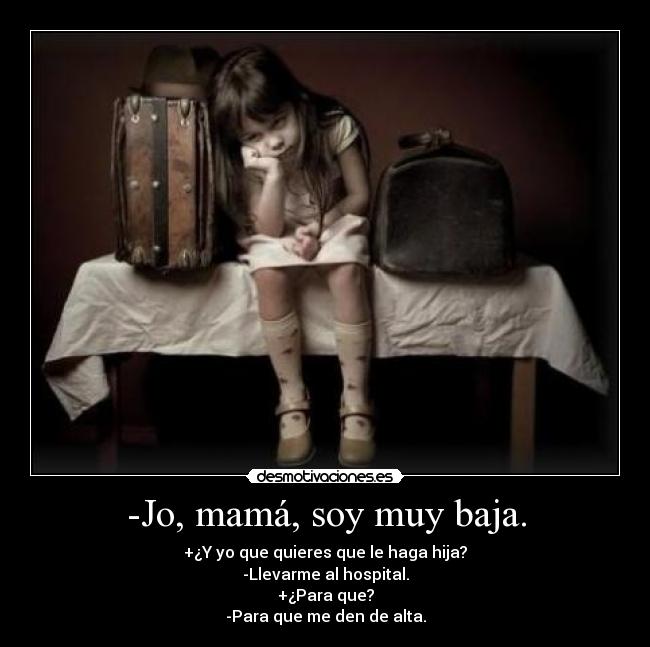 -Jo, mamá, soy muy baja. - +¿Y yo que quieres que le haga hija?
-Llevarme al hospital.
+¿Para que?
-Para que me den de alta.