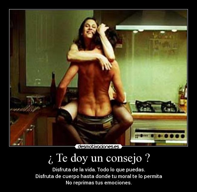 ¿ Te doy un consejo ? - Disfruta de la vida. Todo lo que puedas.
Disfruta de cuerpo hasta donde tu moral te lo permita
No reprimas tus emociones.